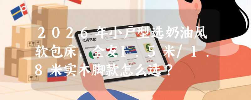 2026年小户型选奶油风软包床，全友1.5米/1.8米实木脚款怎么选？
