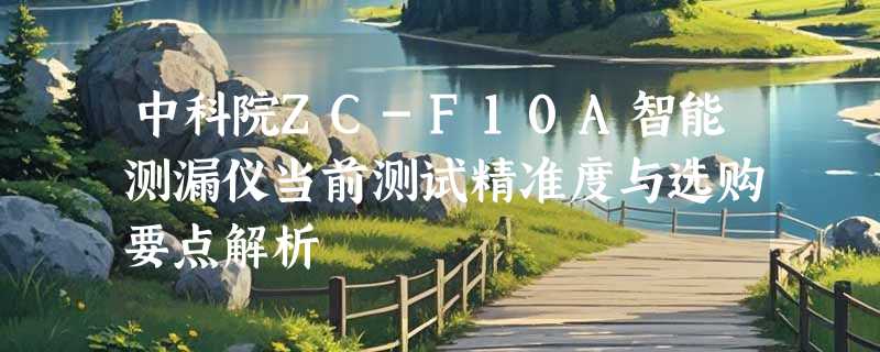 中科院ZC-F10A智能测漏仪当前测试精准度与选购要点解析