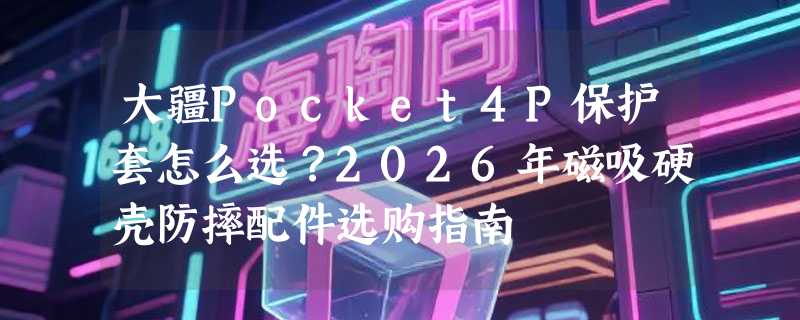 大疆Pocket4P保护套怎么选？2026年磁吸硬壳防摔配件选购指南