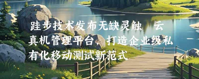 跬步技术发布无缺灵触™云真机管理平台，打造企业级私有化移动测试新范式