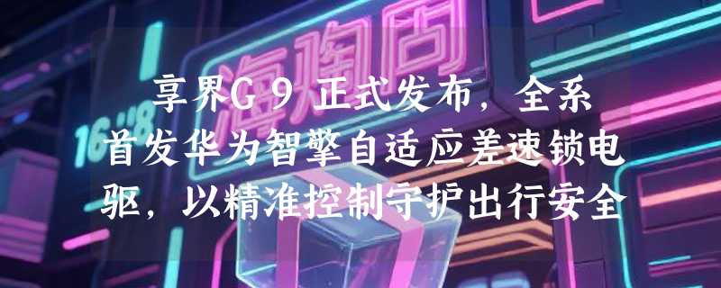 ​享界G9正式发布，全系首发华为智擎自适应差速锁电驱，以精准控制守护出行安全