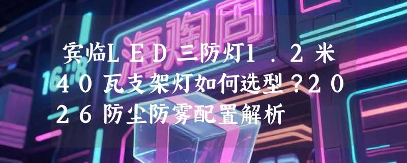 宾临LED三防灯1.2米40瓦支架灯如何选型？2026防尘防雾配置解析