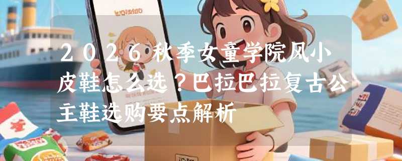 2026秋季女童学院风小皮鞋怎么选？巴拉巴拉复古公主鞋选购要点解析
