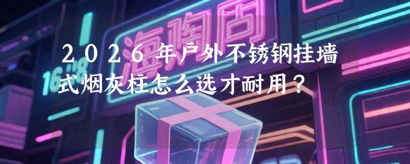 2026年户外不锈钢挂墙式烟灰柱怎么选才耐用？