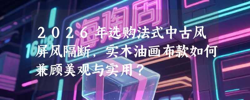 2026年选购法式中古风屏风隔断，实木油画布款如何兼顾美观与实用？