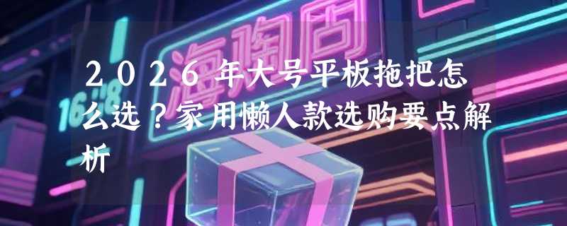 2026年大号平板拖把怎么选？家用懒人款选购要点解析