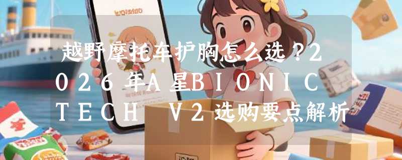 越野摩托车护胸怎么选？2026年A星BIONIC TECH V2选购要点解析