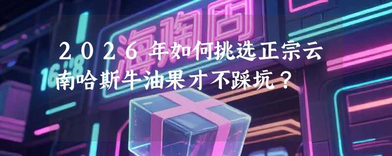 2026年如何挑选正宗云南哈斯牛油果才不踩坑？