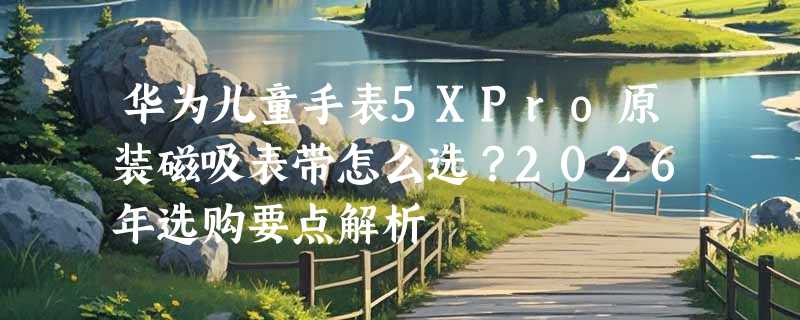 华为儿童手表5XPro原装磁吸表带怎么选？2026年选购要点解析