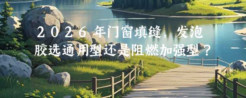 2026年门窗填缝，发泡胶选通用型还是阻燃加强型？