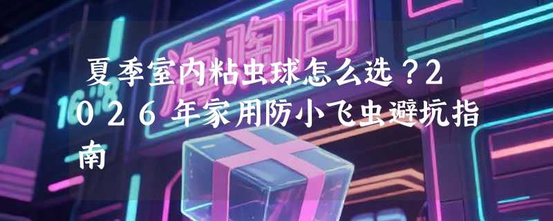 夏季室内粘虫球怎么选？2026年家用防小飞虫避坑指南