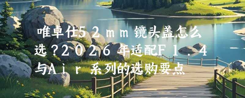 唯卓仕52mm镜头盖怎么选？2026年适配F1.4与Air系列的选购要点