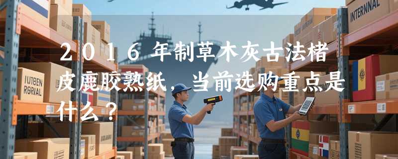 2016年制草木灰古法楮皮鹿胶熟纸，当前选购重点是什么？