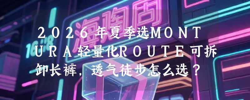 2026年夏季选MONTURA轻量化ROUTE可拆卸长裤，透气徒步怎么选？