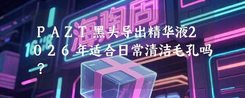 PAZT黑头导出精华液2026年适合日常清洁毛孔吗？