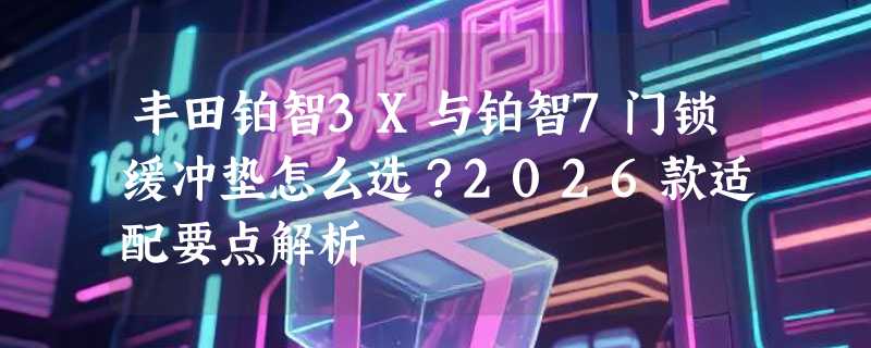 丰田铂智3X与铂智7门锁缓冲垫怎么选？2026款适配要点解析