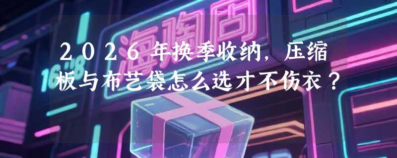 2026年换季收纳，压缩板与布艺袋怎么选才不伤衣？