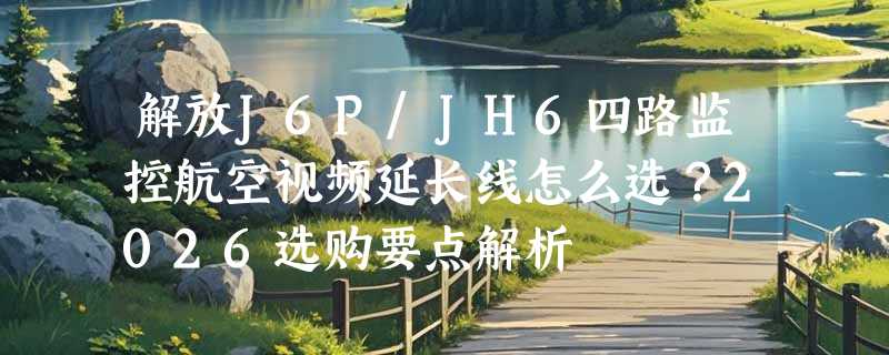 解放J6P/JH6四路监控航空视频延长线怎么选？2026选购要点解析