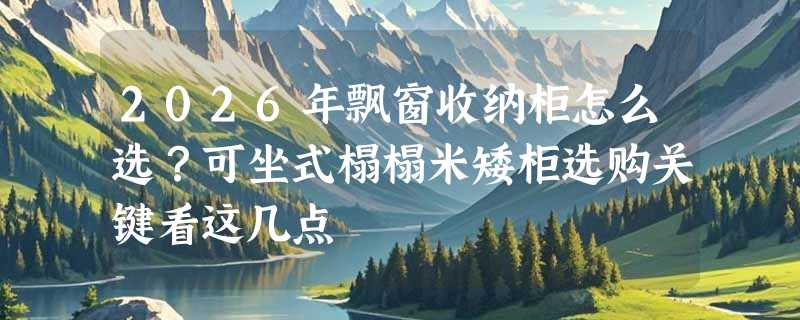 2026年飘窗收纳柜怎么选？可坐式榻榻米矮柜选购关键看这几点