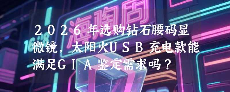 2026年选购钻石腰码显微镜，太阳火USB充电款能满足GIA鉴定需求吗？