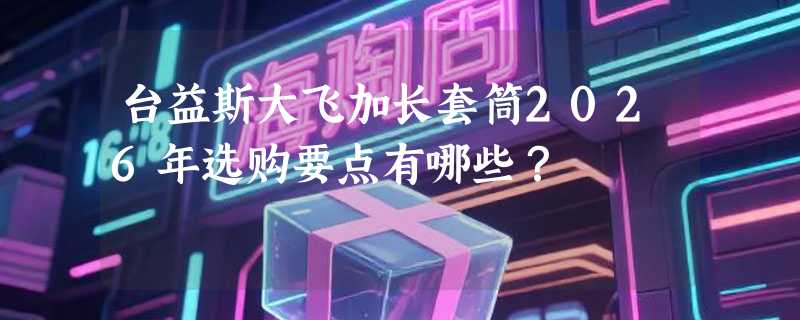 台益斯大飞加长套筒2026年选购要点有哪些？
