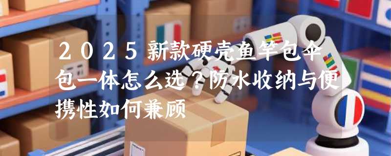 2025新款硬壳鱼竿包伞包一体怎么选？防水收纳与便携性如何兼顾