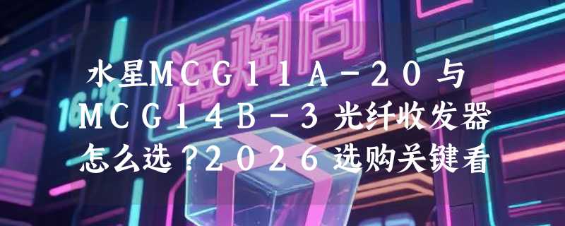 水星MCG11A-20与MCG14B-3光纤收发器怎么选？2026选购关键看这三点