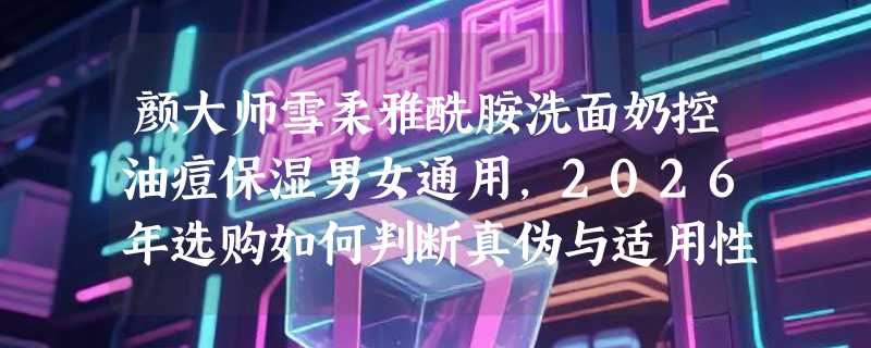 颜大师雪柔雅酰胺洗面奶控油痘保湿男女通用，2026年选购如何判断真伪与适用性？
