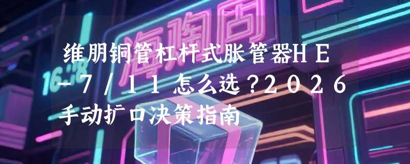 维朋铜管杠杆式胀管器HE-7/11怎么选？2026手动扩口决策指南