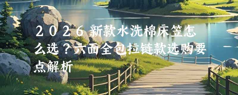 2026新款水洗棉床笠怎么选？六面全包拉链款选购要点解析