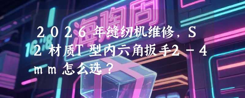 2026年缝纫机维修，S2材质T型内六角扳手2-4mm怎么选？