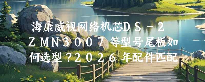 海康威视网络机芯DS-2ZMN3007等型号尾板如何选型？2026年配件匹配指南