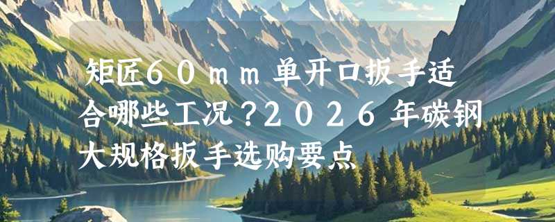 矩匠60mm单开口扳手适合哪些工况？2026年碳钢大规格扳手选购要点