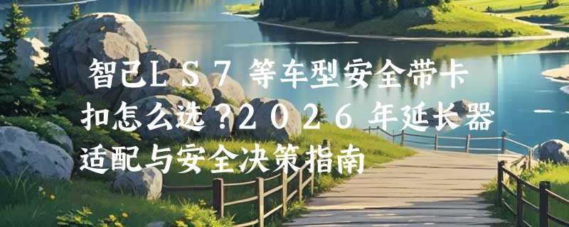 智己LS7等车型安全带卡扣怎么选？2026年延长器适配与安全决策指南