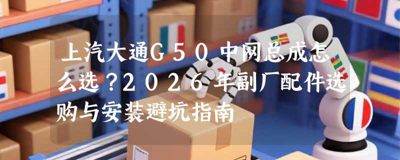 上汽大通G50中网总成怎么选？2026年副厂配件选购与安装避坑指南