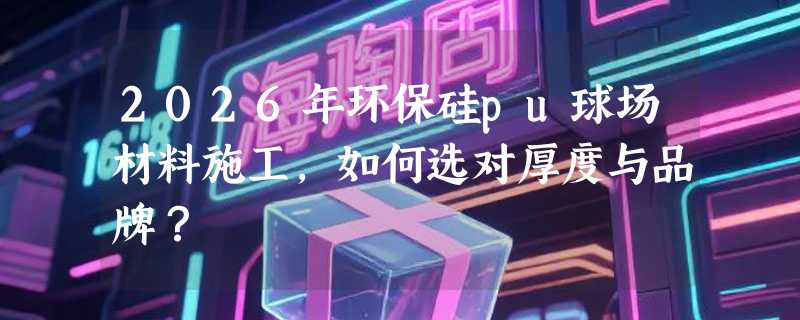 2026年环保硅pu球场材料施工，如何选对厚度与品牌？