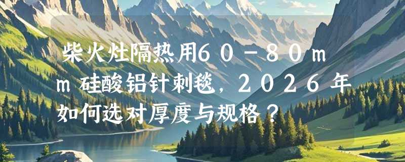 柴火灶隔热用60-80mm硅酸铝针刺毯，2026年如何选对厚度与规格？