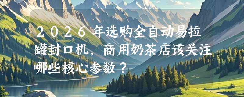2026年选购全自动易拉罐封口机，商用奶茶店该关注哪些核心参数？