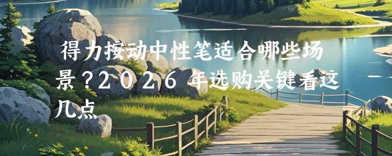得力按动中性笔适合哪些场景？2026年选购关键看这几点