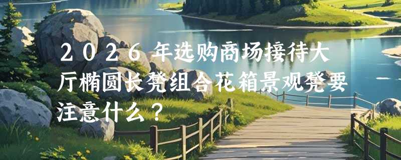 2026年选购商场接待大厅椭圆长凳组合花箱景观凳要注意什么？