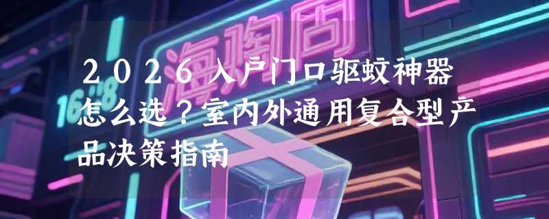 2026入户门口驱蚊神器怎么选？室内外通用复合型产品决策指南