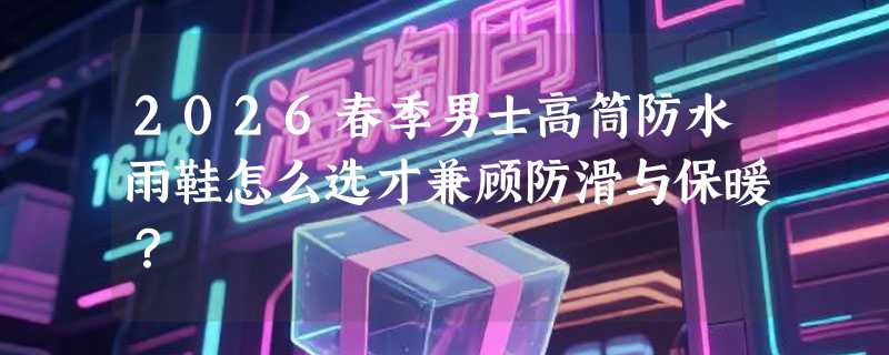 2026春季男士高筒防水雨鞋怎么选才兼顾防滑与保暖？