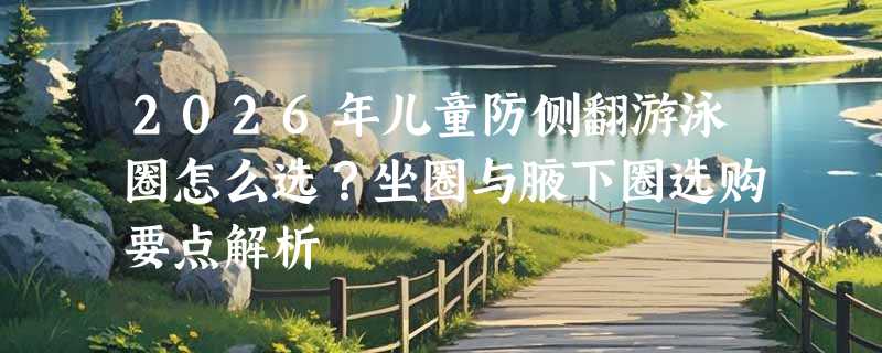 2026年儿童防侧翻游泳圈怎么选？坐圈与腋下圈选购要点解析
