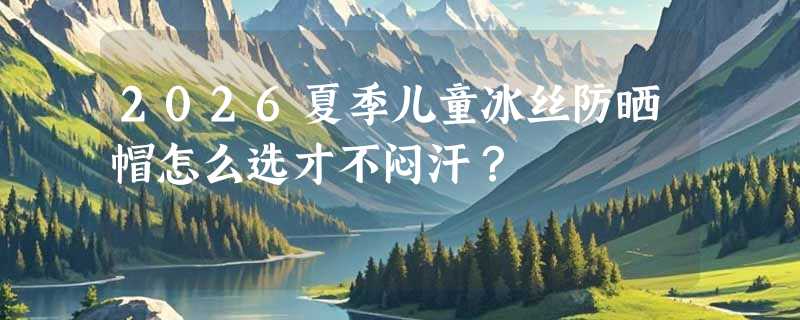 2026夏季儿童冰丝防晒帽怎么选才不闷汗？