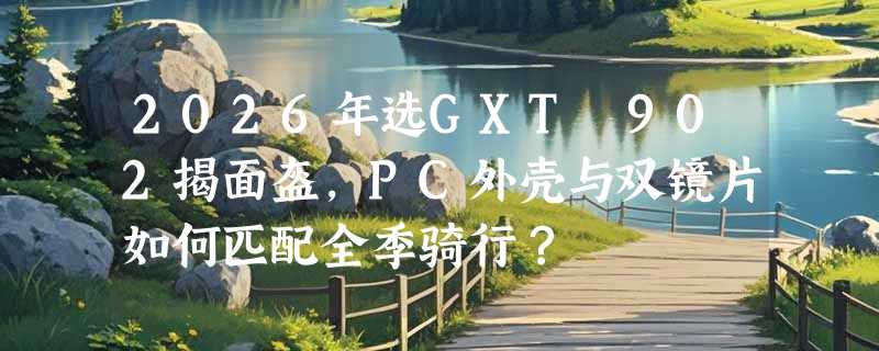 2026年选GXT 902揭面盔，PC外壳与双镜片如何匹配全季骑行？
