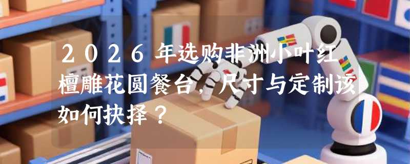 2026年选购非洲小叶红檀雕花圆餐台，尺寸与定制该如何抉择？