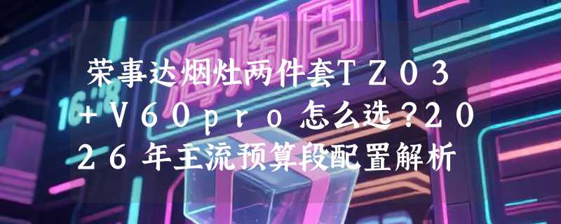 荣事达烟灶两件套TZ03+V60pro怎么选？2026年主流预算段配置解析