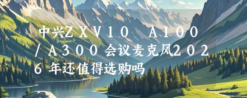 中兴ZXV10 A100/A300会议麦克风2026年还值得选购吗
