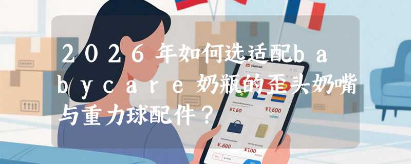 2026年如何选适配babycare奶瓶的歪头奶嘴与重力球配件？