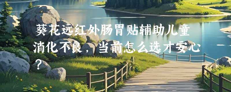 葵花远红外肠胃贴辅助儿童消化不良，当前怎么选才安心？